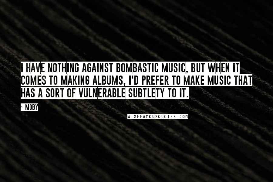 Moby Quotes: I have nothing against bombastic music, but when it comes to making albums, I'd prefer to make music that has a sort of vulnerable subtlety to it.