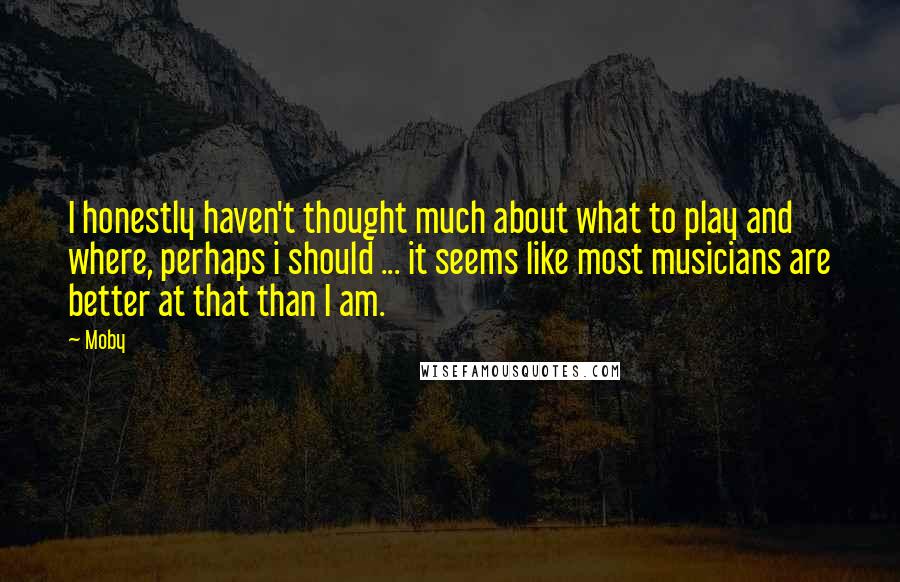 Moby Quotes: I honestly haven't thought much about what to play and where, perhaps i should ... it seems like most musicians are better at that than I am.