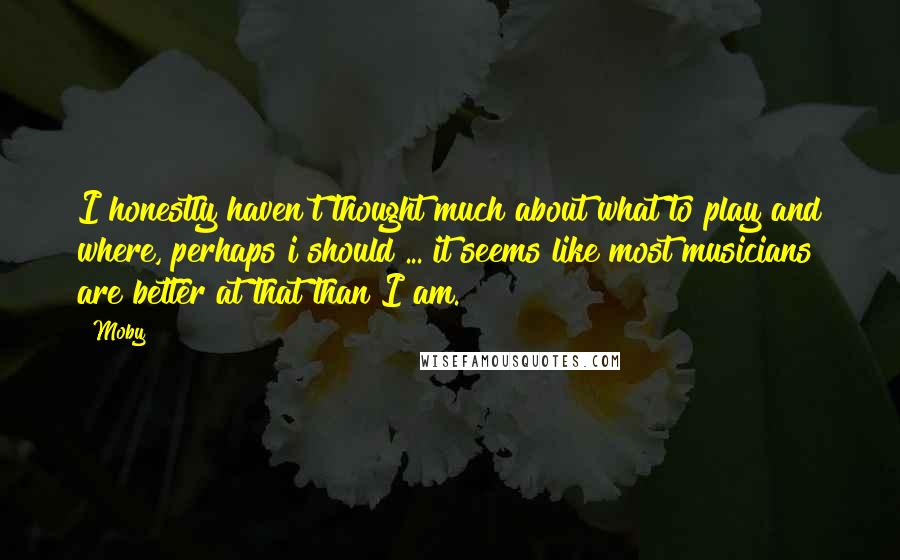 Moby Quotes: I honestly haven't thought much about what to play and where, perhaps i should ... it seems like most musicians are better at that than I am.