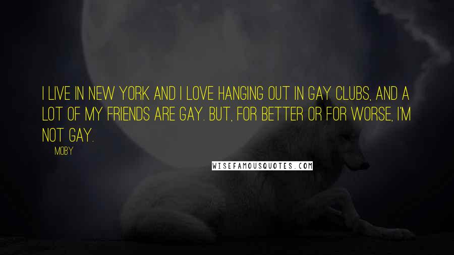 Moby Quotes: I live in New York and I love hanging out in gay clubs, and a lot of my friends are gay. But, for better or for worse, I'm not gay.