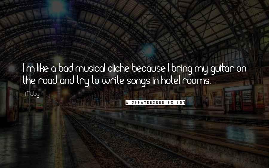 Moby Quotes: I'm like a bad musical cliche because I bring my guitar on the road and try to write songs in hotel rooms.