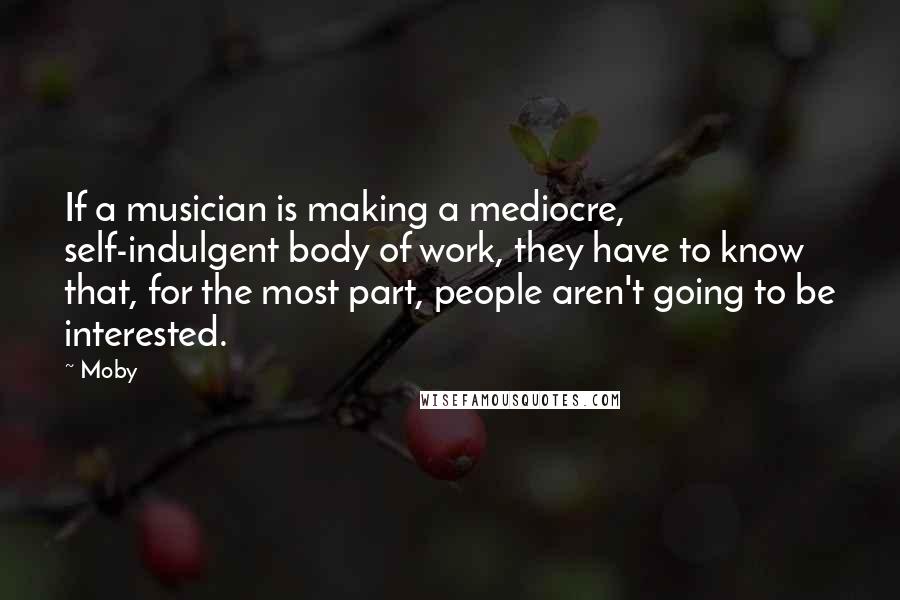 Moby Quotes: If a musician is making a mediocre, self-indulgent body of work, they have to know that, for the most part, people aren't going to be interested.