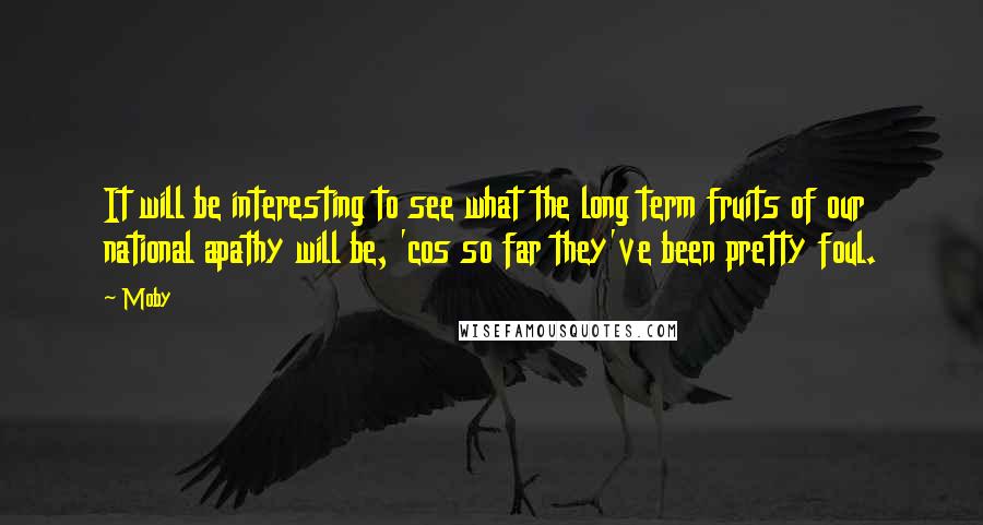 Moby Quotes: It will be interesting to see what the long term fruits of our national apathy will be, 'cos so far they've been pretty foul.
