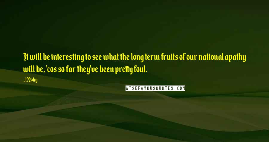 Moby Quotes: It will be interesting to see what the long term fruits of our national apathy will be, 'cos so far they've been pretty foul.