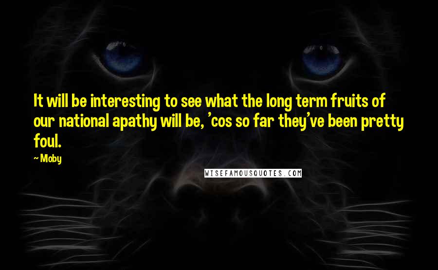 Moby Quotes: It will be interesting to see what the long term fruits of our national apathy will be, 'cos so far they've been pretty foul.