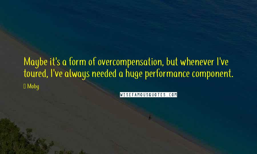 Moby Quotes: Maybe it's a form of overcompensation, but whenever I've toured, I've always needed a huge performance component.