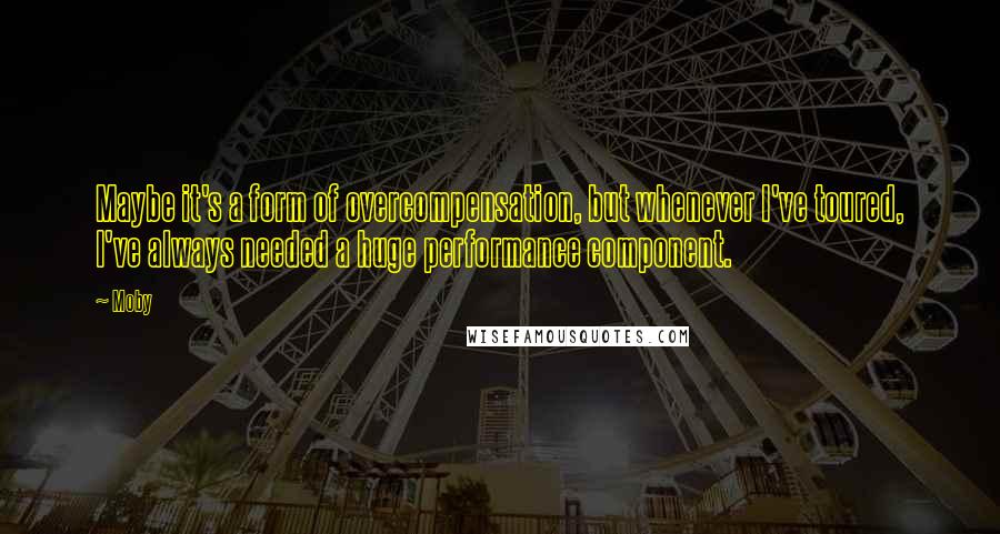 Moby Quotes: Maybe it's a form of overcompensation, but whenever I've toured, I've always needed a huge performance component.