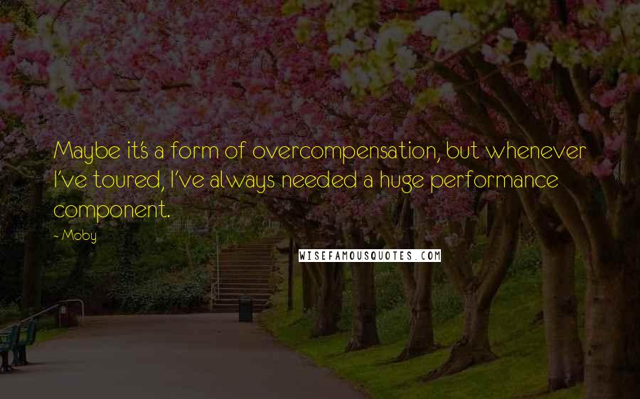 Moby Quotes: Maybe it's a form of overcompensation, but whenever I've toured, I've always needed a huge performance component.