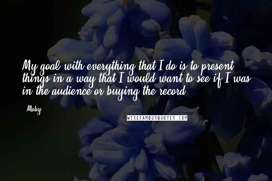 Moby Quotes: My goal with everything that I do is to present things in a way that I would want to see if I was in the audience or buying the record.