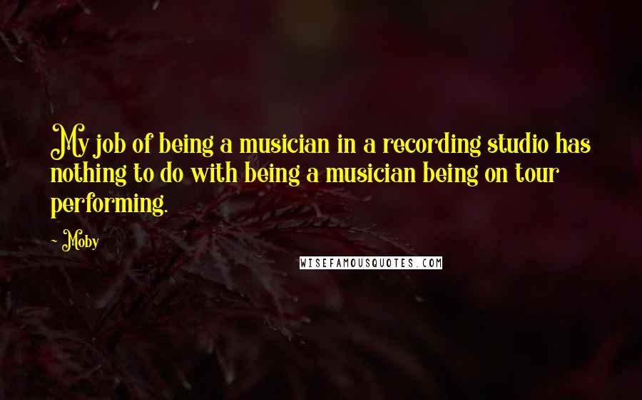 Moby Quotes: My job of being a musician in a recording studio has nothing to do with being a musician being on tour performing.