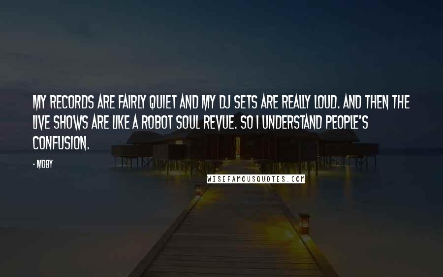 Moby Quotes: My records are fairly quiet and my dj sets are really loud. And then the live shows are like a robot soul revue. So i understand people's confusion.