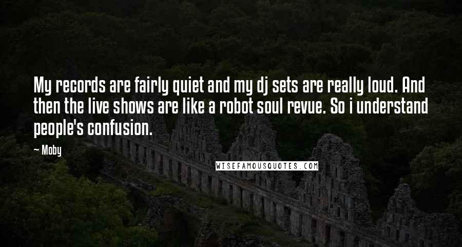 Moby Quotes: My records are fairly quiet and my dj sets are really loud. And then the live shows are like a robot soul revue. So i understand people's confusion.