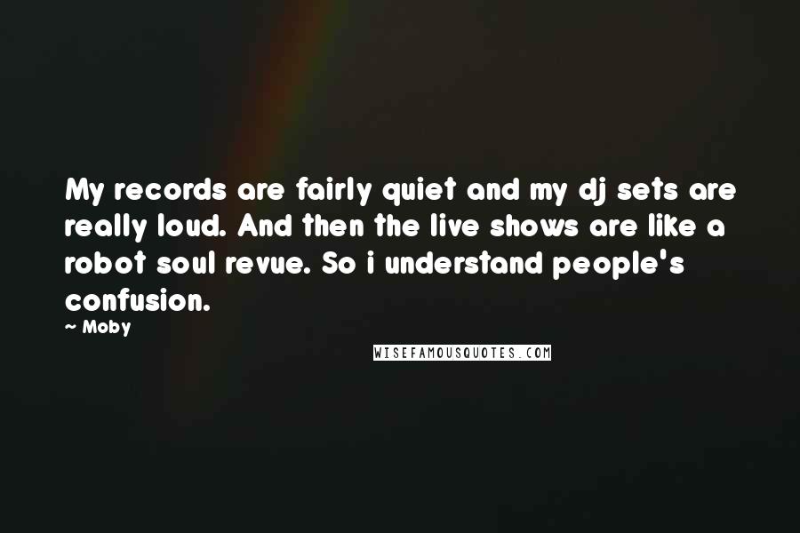 Moby Quotes: My records are fairly quiet and my dj sets are really loud. And then the live shows are like a robot soul revue. So i understand people's confusion.