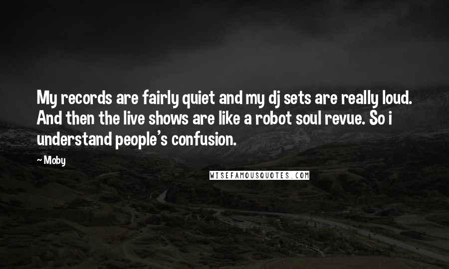 Moby Quotes: My records are fairly quiet and my dj sets are really loud. And then the live shows are like a robot soul revue. So i understand people's confusion.