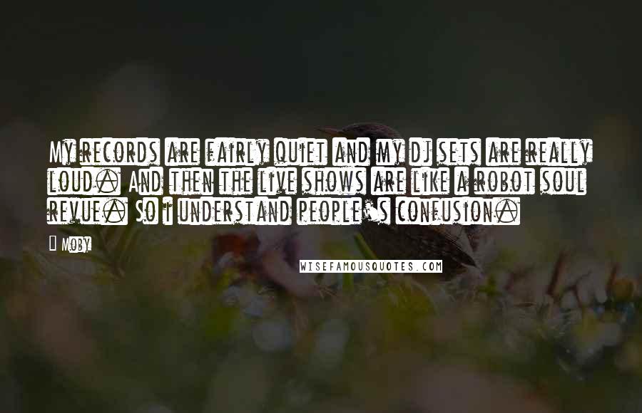 Moby Quotes: My records are fairly quiet and my dj sets are really loud. And then the live shows are like a robot soul revue. So i understand people's confusion.