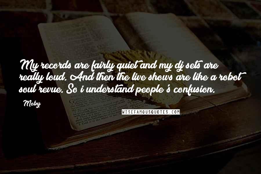 Moby Quotes: My records are fairly quiet and my dj sets are really loud. And then the live shows are like a robot soul revue. So i understand people's confusion.