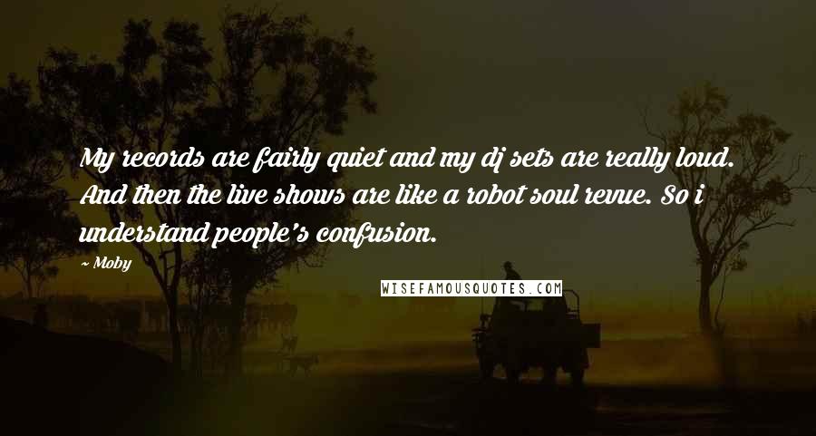 Moby Quotes: My records are fairly quiet and my dj sets are really loud. And then the live shows are like a robot soul revue. So i understand people's confusion.