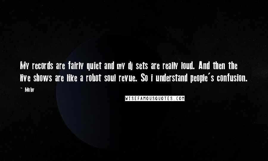 Moby Quotes: My records are fairly quiet and my dj sets are really loud. And then the live shows are like a robot soul revue. So i understand people's confusion.