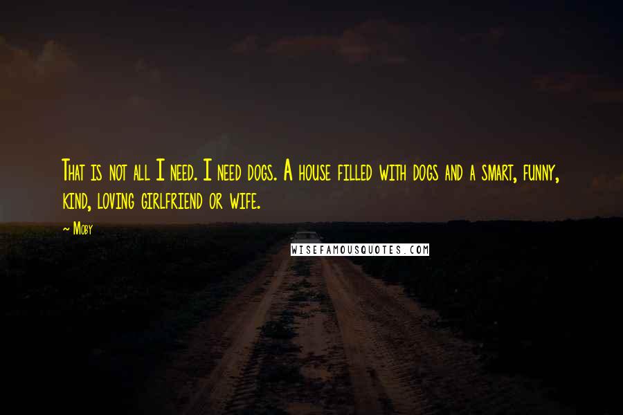 Moby Quotes: That is not all I need. I need dogs. A house filled with dogs and a smart, funny, kind, loving girlfriend or wife.