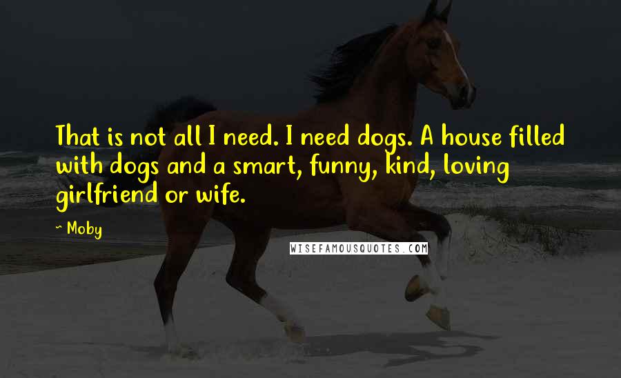 Moby Quotes: That is not all I need. I need dogs. A house filled with dogs and a smart, funny, kind, loving girlfriend or wife.