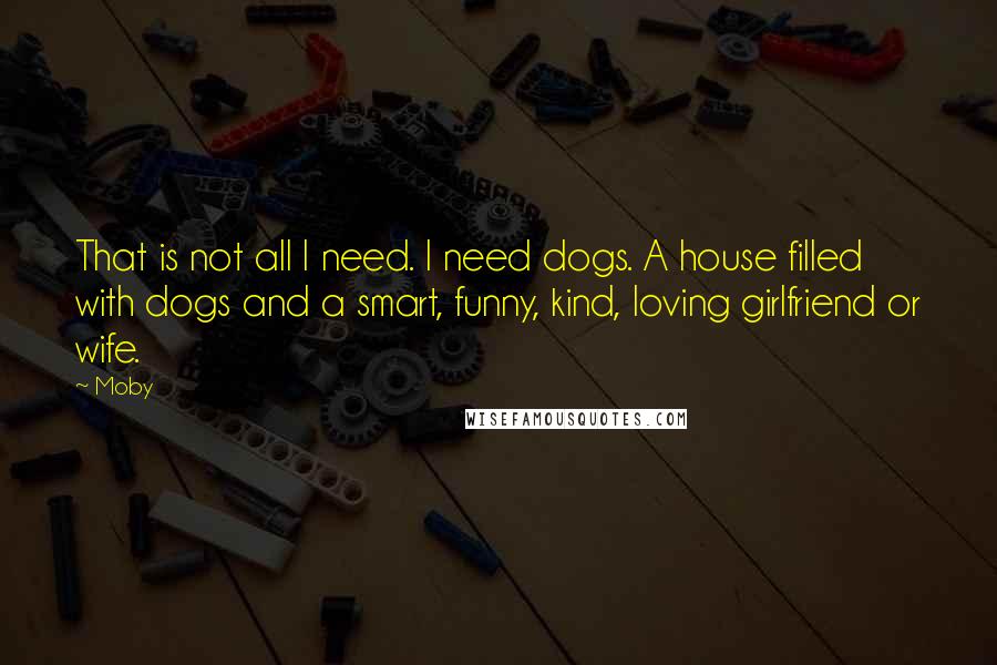 Moby Quotes: That is not all I need. I need dogs. A house filled with dogs and a smart, funny, kind, loving girlfriend or wife.