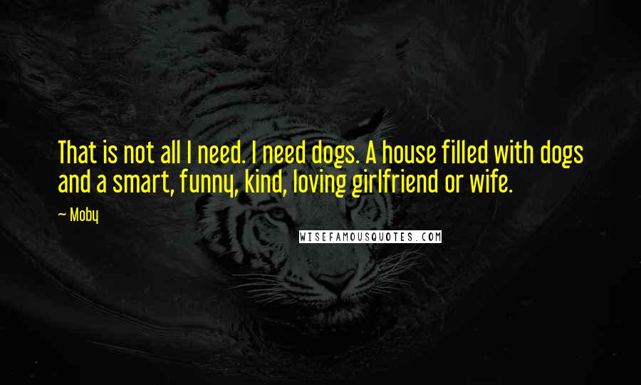 Moby Quotes: That is not all I need. I need dogs. A house filled with dogs and a smart, funny, kind, loving girlfriend or wife.