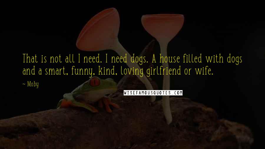 Moby Quotes: That is not all I need. I need dogs. A house filled with dogs and a smart, funny, kind, loving girlfriend or wife.