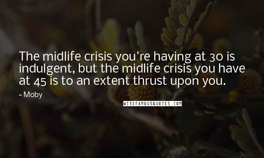 Moby Quotes: The midlife crisis you're having at 30 is indulgent, but the midlife crisis you have at 45 is to an extent thrust upon you.