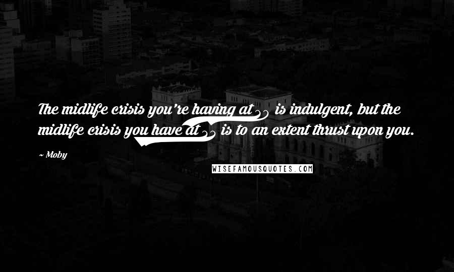 Moby Quotes: The midlife crisis you're having at 30 is indulgent, but the midlife crisis you have at 45 is to an extent thrust upon you.