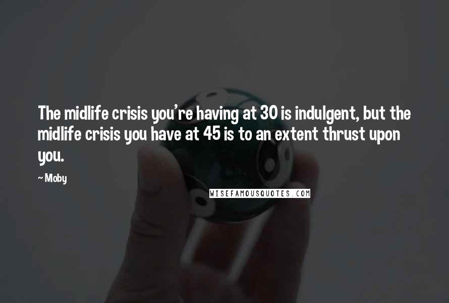 Moby Quotes: The midlife crisis you're having at 30 is indulgent, but the midlife crisis you have at 45 is to an extent thrust upon you.