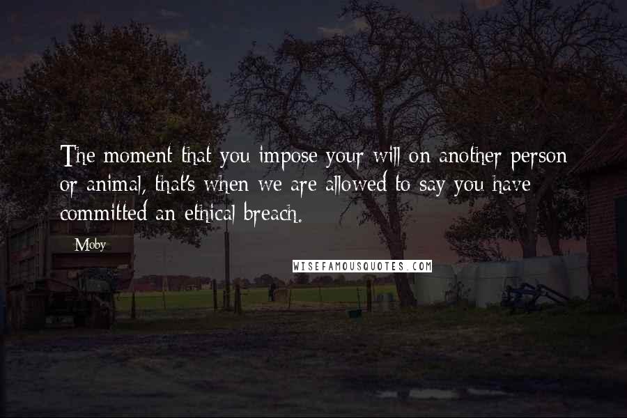 Moby Quotes: The moment that you impose your will on another person or animal, that's when we are allowed to say you have committed an ethical breach.