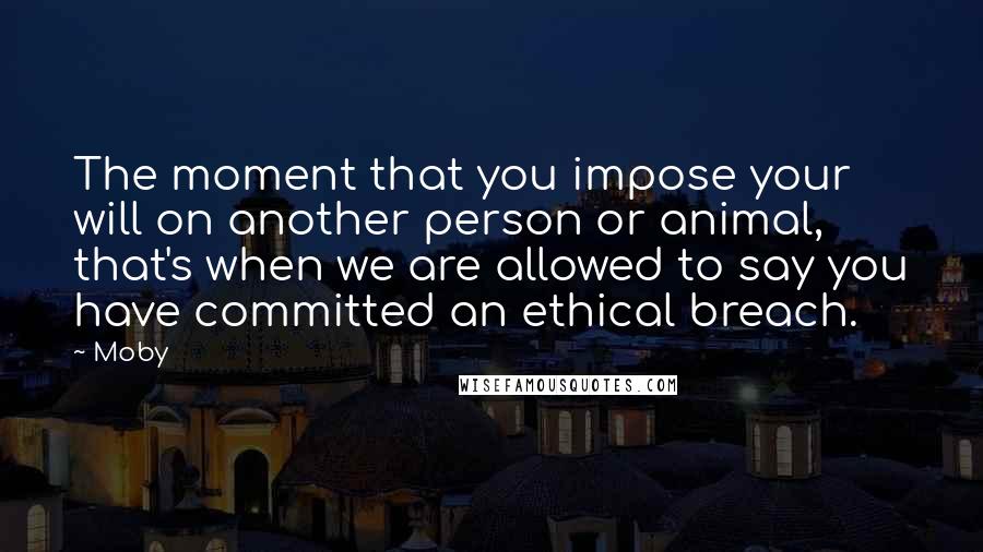 Moby Quotes: The moment that you impose your will on another person or animal, that's when we are allowed to say you have committed an ethical breach.