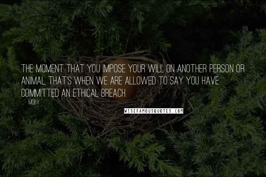 Moby Quotes: The moment that you impose your will on another person or animal, that's when we are allowed to say you have committed an ethical breach.