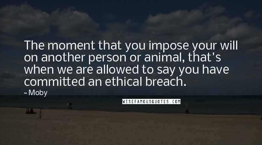 Moby Quotes: The moment that you impose your will on another person or animal, that's when we are allowed to say you have committed an ethical breach.