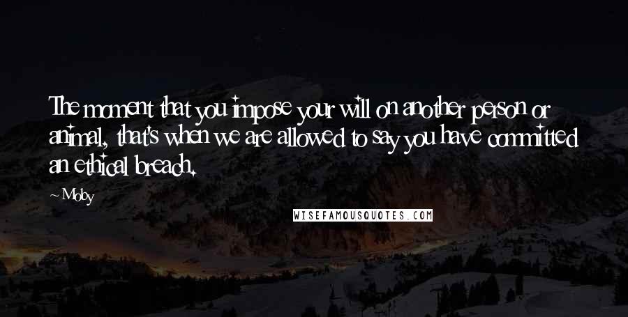 Moby Quotes: The moment that you impose your will on another person or animal, that's when we are allowed to say you have committed an ethical breach.