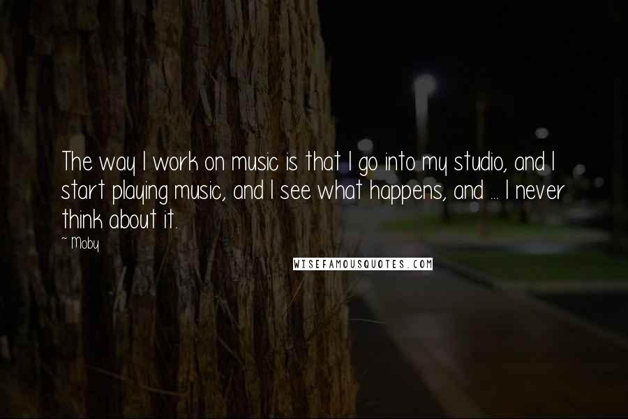 Moby Quotes: The way I work on music is that I go into my studio, and I start playing music, and I see what happens, and ... I never think about it.