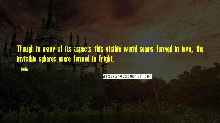 Moby Quotes: Though in many of its aspects this visible world seems formed in love, the invisible spheres were formed in fright.