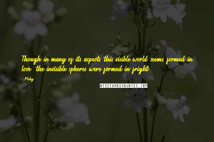 Moby Quotes: Though in many of its aspects this visible world seems formed in love, the invisible spheres were formed in fright.