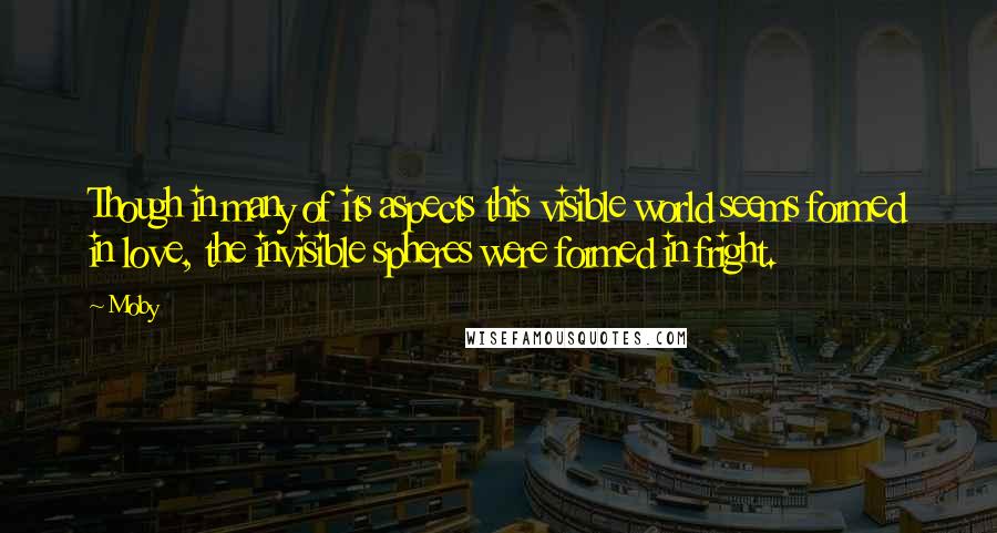 Moby Quotes: Though in many of its aspects this visible world seems formed in love, the invisible spheres were formed in fright.