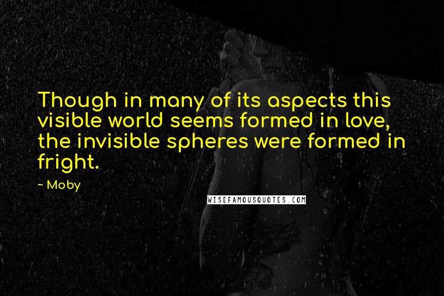 Moby Quotes: Though in many of its aspects this visible world seems formed in love, the invisible spheres were formed in fright.