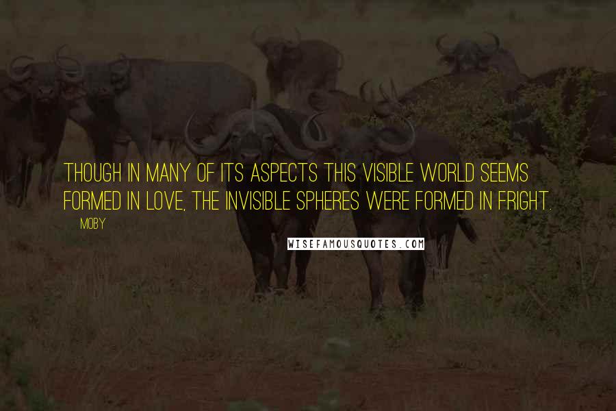 Moby Quotes: Though in many of its aspects this visible world seems formed in love, the invisible spheres were formed in fright.