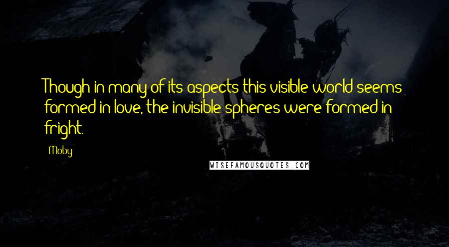 Moby Quotes: Though in many of its aspects this visible world seems formed in love, the invisible spheres were formed in fright.