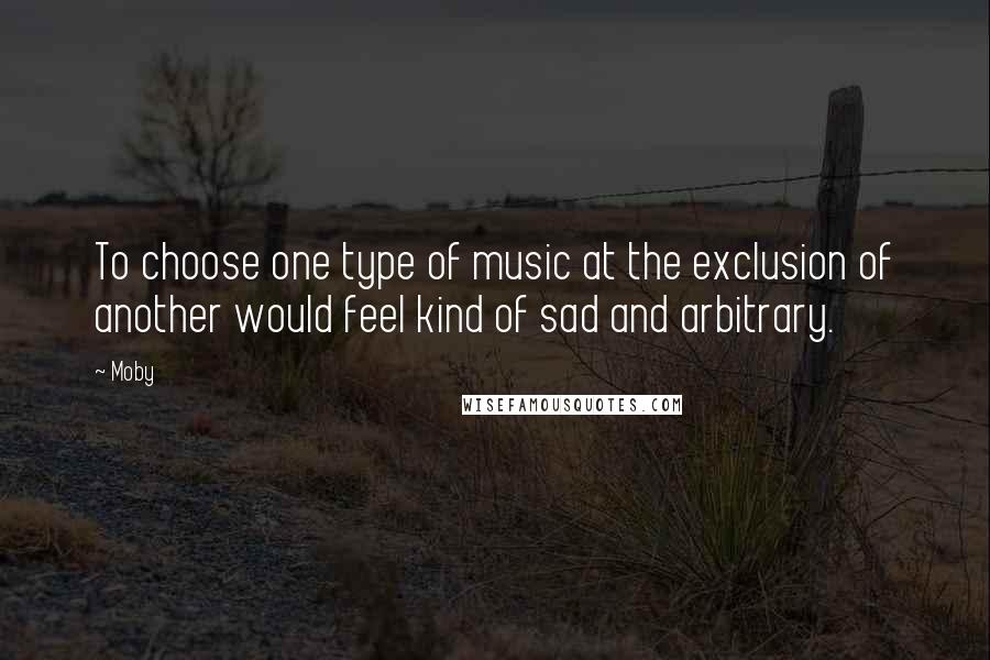 Moby Quotes: To choose one type of music at the exclusion of another would feel kind of sad and arbitrary.