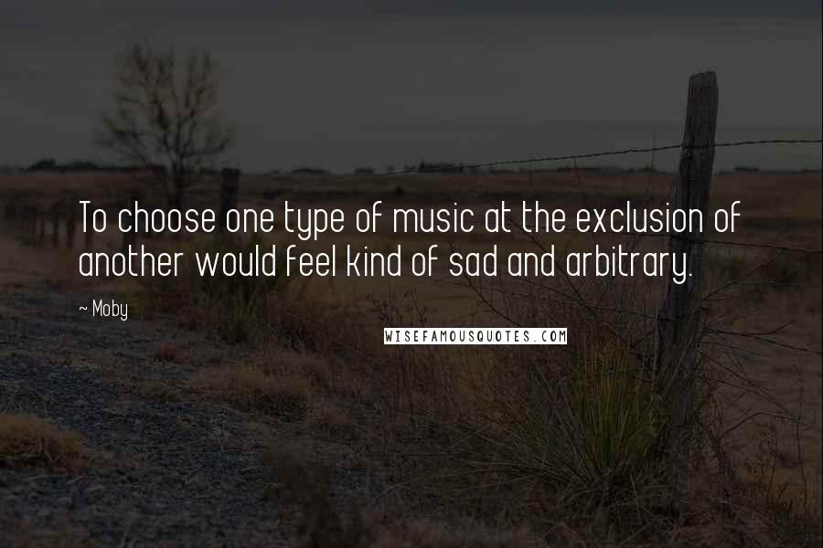 Moby Quotes: To choose one type of music at the exclusion of another would feel kind of sad and arbitrary.