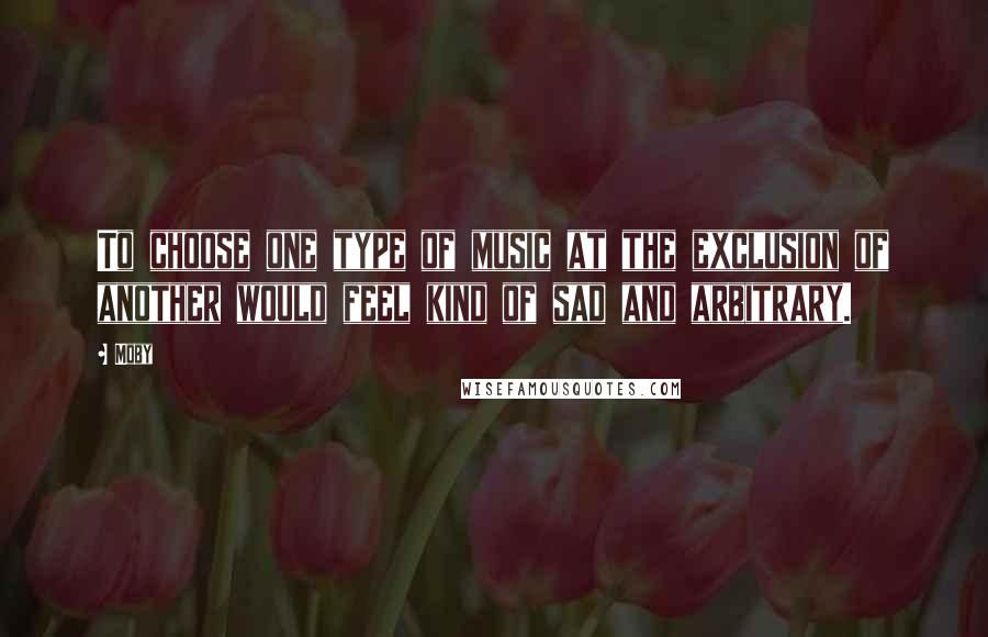 Moby Quotes: To choose one type of music at the exclusion of another would feel kind of sad and arbitrary.