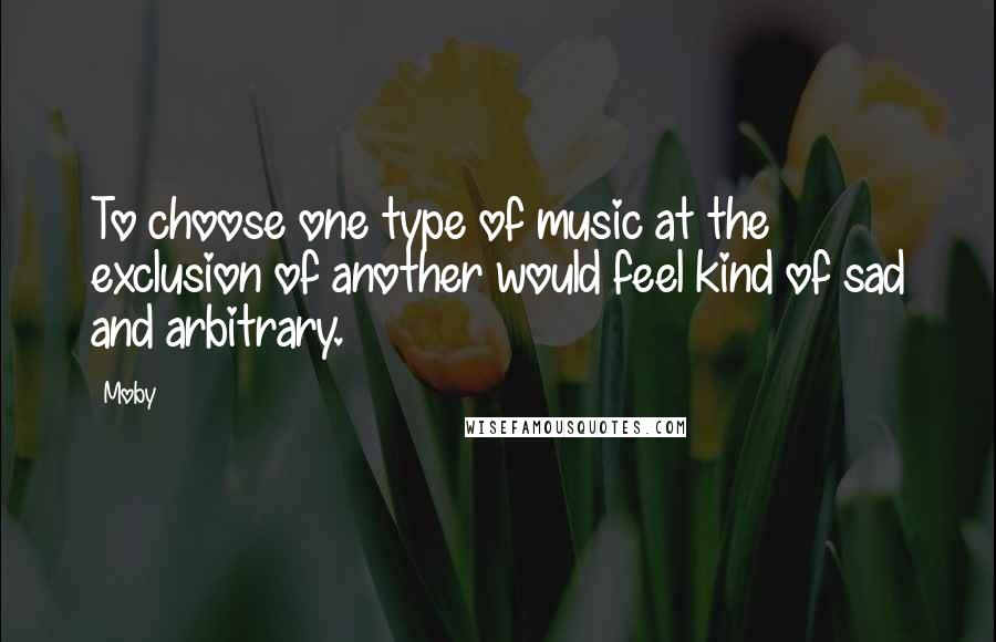 Moby Quotes: To choose one type of music at the exclusion of another would feel kind of sad and arbitrary.