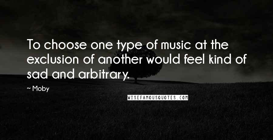 Moby Quotes: To choose one type of music at the exclusion of another would feel kind of sad and arbitrary.