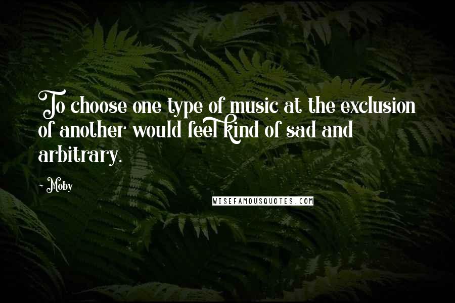 Moby Quotes: To choose one type of music at the exclusion of another would feel kind of sad and arbitrary.