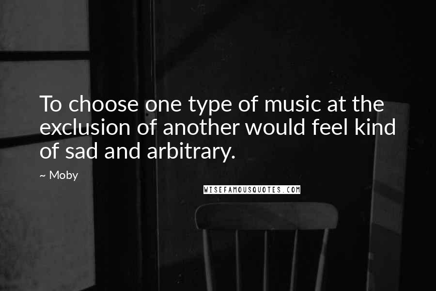 Moby Quotes: To choose one type of music at the exclusion of another would feel kind of sad and arbitrary.