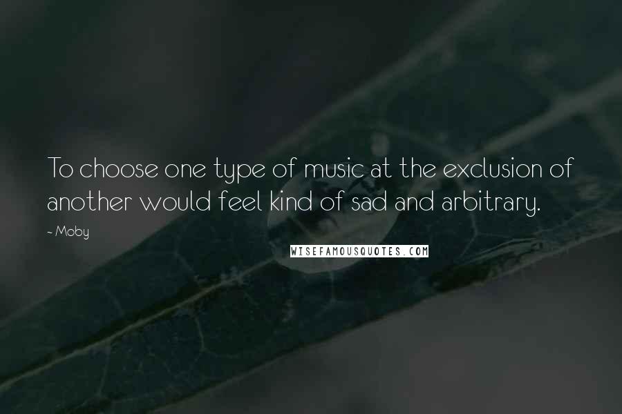 Moby Quotes: To choose one type of music at the exclusion of another would feel kind of sad and arbitrary.